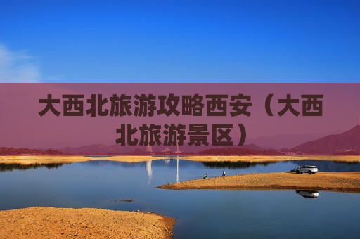 大西北旅游攻略西安（大西北旅游景区）