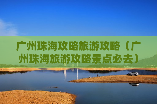 广州珠海攻略旅游攻略（广州珠海旅游攻略景点必去）