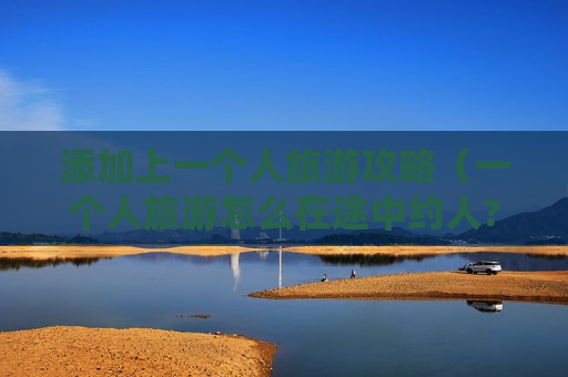 添加上一个人旅游攻略（一个人旅游怎么在途中约人?）