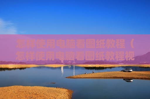 怎样使用电脑看图纸教程（怎样使用电脑看图纸教程视频）