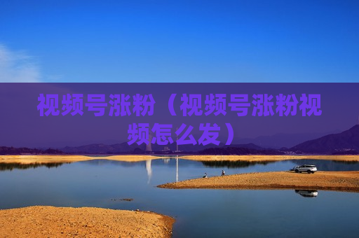 视频号涨粉（视频号涨粉视频怎么发）