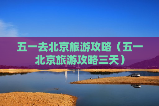 五一去北京旅游攻略（五一北京旅游攻略三天）