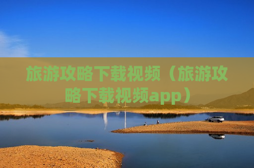 旅游攻略下载视频（旅游攻略下载视频app）