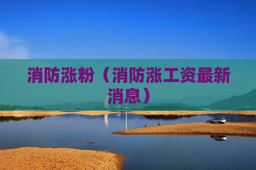 消防涨粉（消防涨工资最新消息）