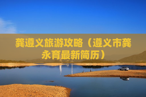 龚遵义旅游攻略（遵义市龚永育最新简历）