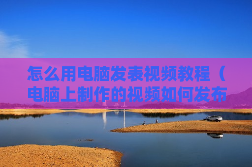 怎么用电脑发表视频教程（电脑上制作的视频如何发布）