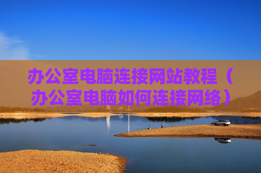 办公室电脑连接网站教程（办公室电脑如何连接网络）