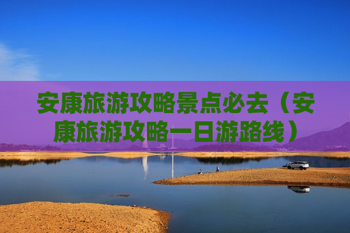 安康旅游攻略景点必去（安康旅游攻略一日游路线）