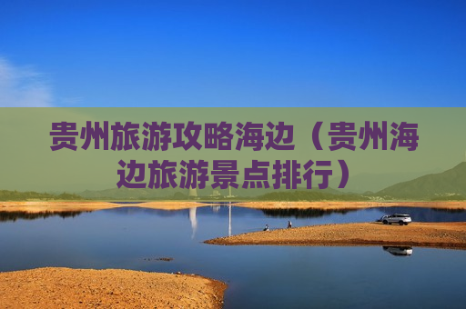 贵州旅游攻略海边（贵州海边旅游景点排行）