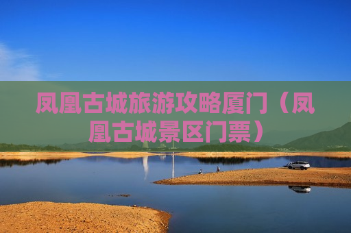 凤凰古城旅游攻略厦门（凤凰古城景区门票）