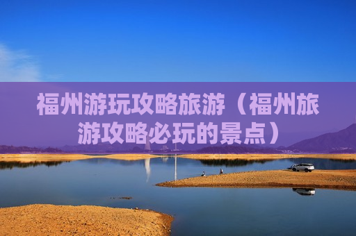 福州游玩攻略旅游（福州旅游攻略必玩的景点）