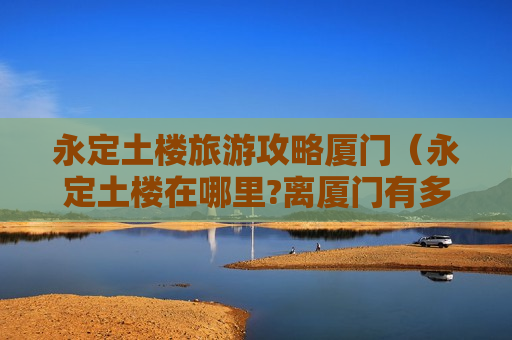 永定土楼旅游攻略厦门（永定土楼在哪里?离厦门有多远?）