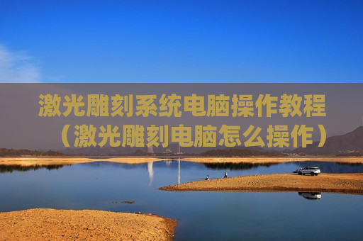 激光雕刻系统电脑操作教程（激光雕刻电脑怎么操作）