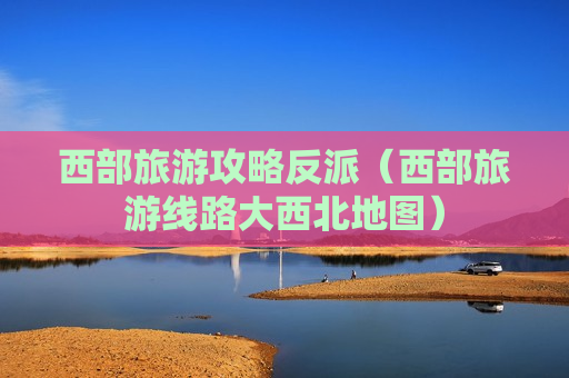 西部旅游攻略反派（西部旅游线路大西北地图）