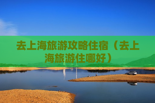 去上海旅游攻略住宿（去上海旅游住哪好）