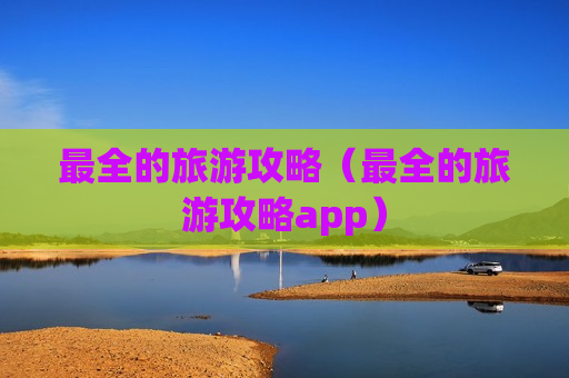 最全的旅游攻略（最全的旅游攻略app）