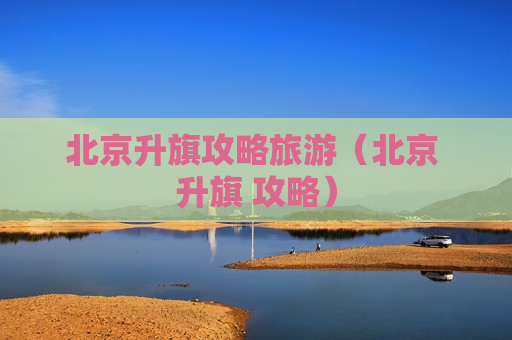 北京升旗攻略旅游（北京 升旗 攻略）