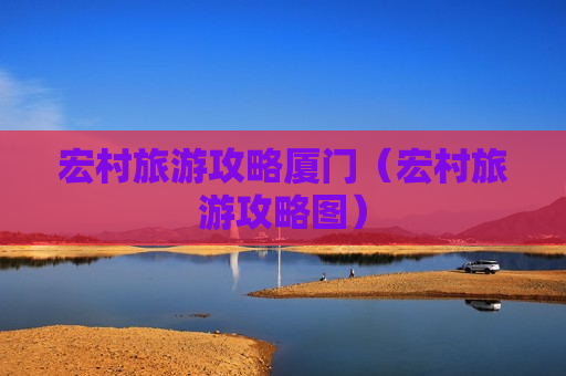 宏村旅游攻略厦门（宏村旅游攻略图）