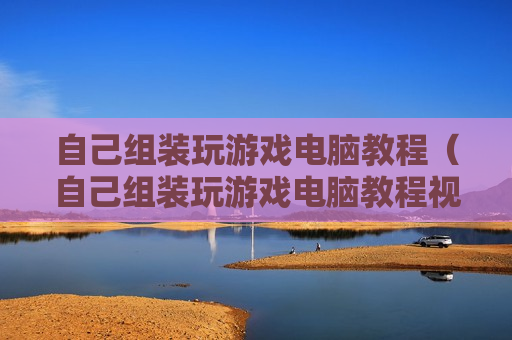 自己组装玩游戏电脑教程（自己组装玩游戏电脑教程视频）