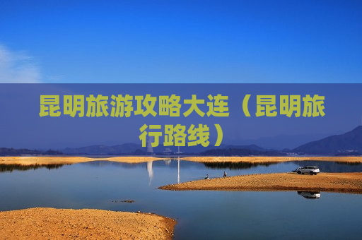 昆明旅游攻略大连（昆明旅行路线）