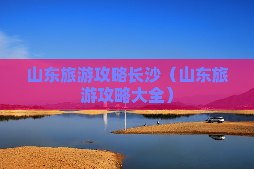 山东旅游攻略长沙（山东旅游攻略大全）