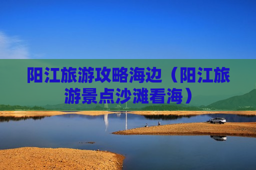 阳江旅游攻略海边（阳江旅游景点沙滩看海）