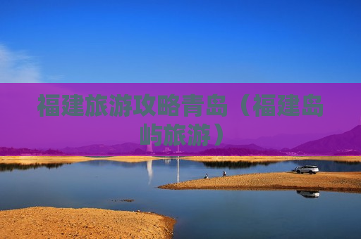 福建旅游攻略青岛（福建岛屿旅游）