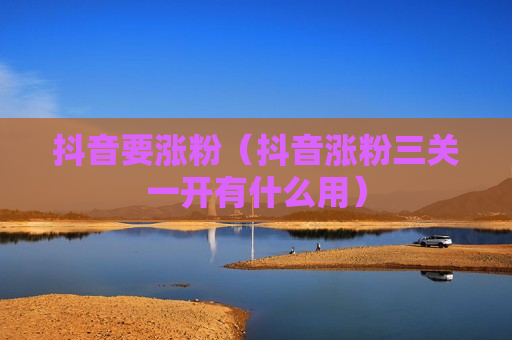 抖音要涨粉（抖音涨粉三关一开有什么用）