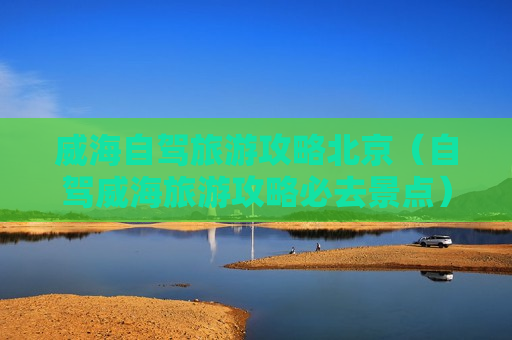 威海自驾旅游攻略北京（自驾威海旅游攻略必去景点）