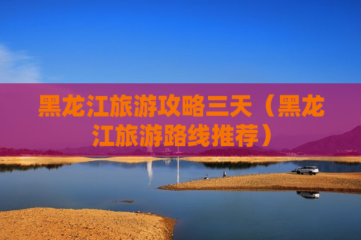 黑龙江旅游攻略三天（黑龙江旅游路线推荐）