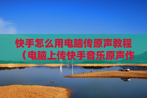 快手怎么用电脑传原声教程（电脑上传快手音乐原声作品）