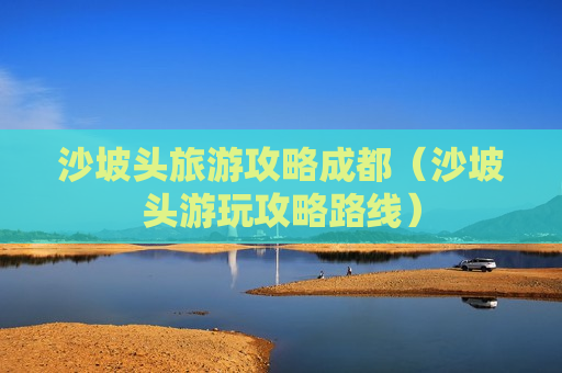 沙坡头旅游攻略成都（沙坡头游玩攻略路线）