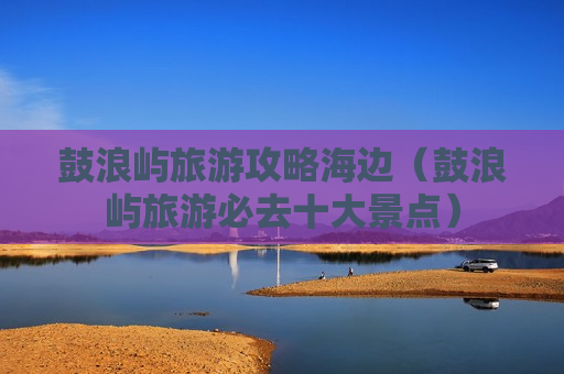 鼓浪屿旅游攻略海边（鼓浪屿旅游必去十大景点）