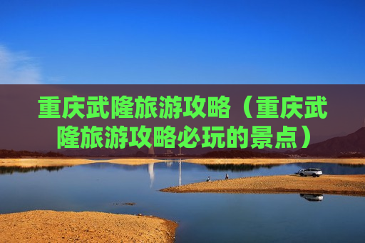 重庆武隆旅游攻略（重庆武隆旅游攻略必玩的景点）