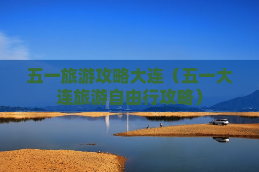 五一旅游攻略大连（五一大连旅游自由行攻略）