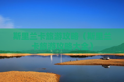 斯里兰卡旅游攻略（斯里兰卡旅游攻略大全）