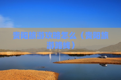 贵阳旅游攻略怎么（贵阳旅游路线）