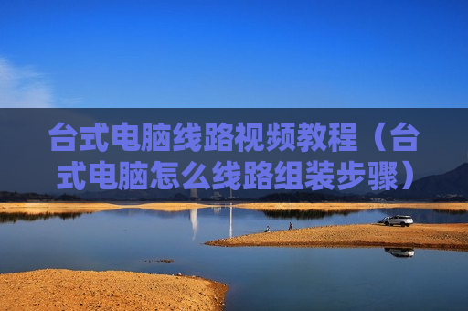 台式电脑线路视频教程（台式电脑怎么线路组装步骤）