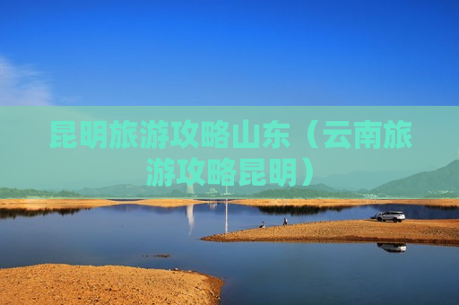 昆明旅游攻略山东（云南旅游攻略昆明）