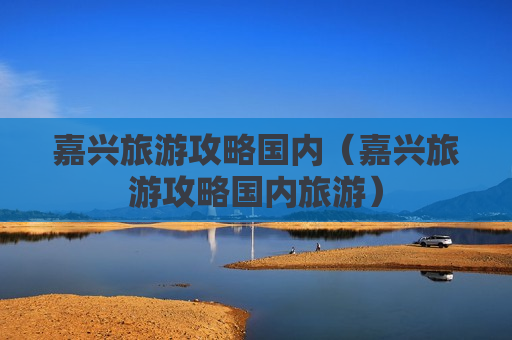 嘉兴旅游攻略国内（嘉兴旅游攻略国内旅游）