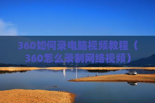 360如何录电脑视频教程（360怎么录制网络视频）