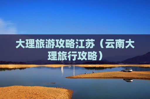 大理旅游攻略江苏（云南大理旅行攻略）