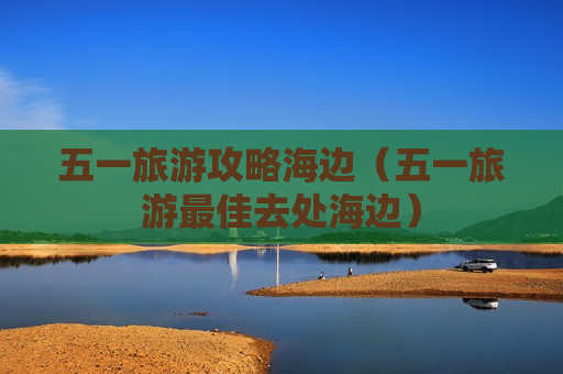 五一旅游攻略海边（五一旅游最佳去处海边）