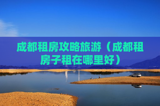 成都租房攻略旅游（成都租房子租在哪里好）