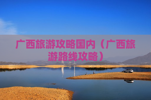 广西旅游攻略国内（广西旅游路线攻略）