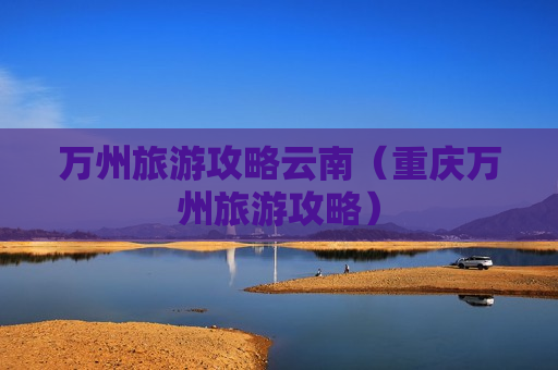 万州旅游攻略云南（重庆万州旅游攻略）