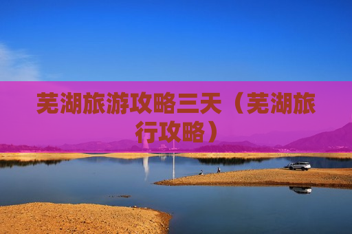 芜湖旅游攻略三天（芜湖旅行攻略）