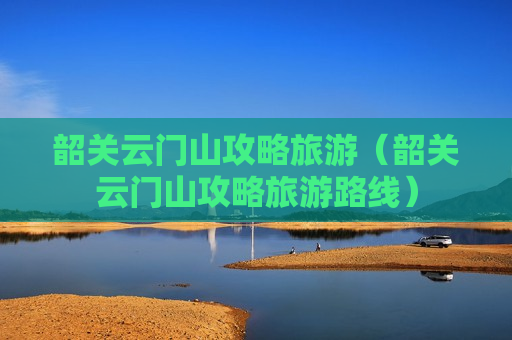 韶关云门山攻略旅游（韶关云门山攻略旅游路线）