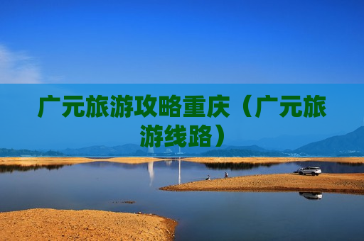 广元旅游攻略重庆（广元旅游线路）