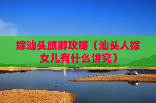 嫁汕头旅游攻略（汕头人嫁女儿有什么讲究）